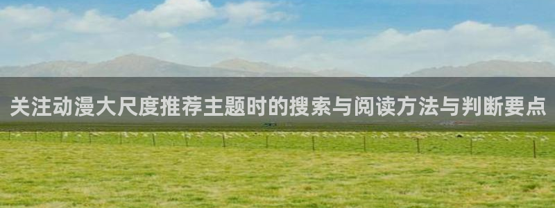 最新动漫推荐:关注动漫大尺度推荐主题时的搜索与阅读方法与判断要点